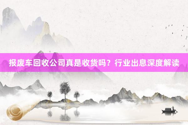 报废车回收公司真是收货吗？行业出息深度解读