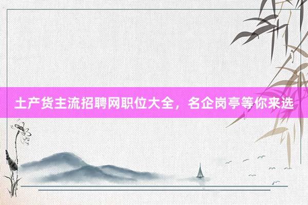 土产货主流招聘网职位大全，名企岗亭等你来选