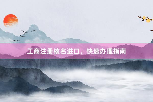 工商注册核名进口，快速办理指南