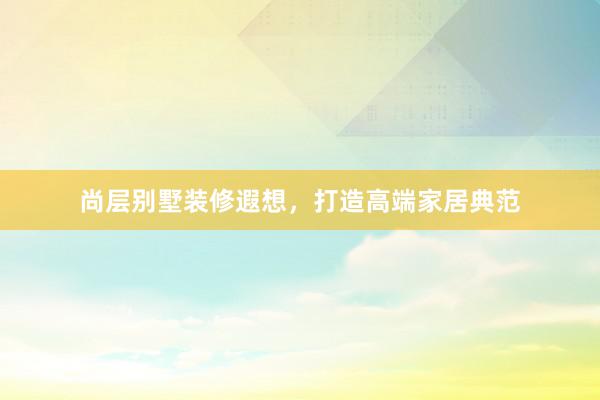 尚层别墅装修遐想，打造高端家居典范