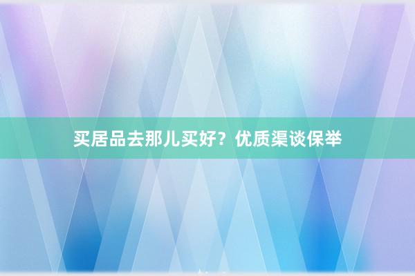 买居品去那儿买好？优质渠谈保举