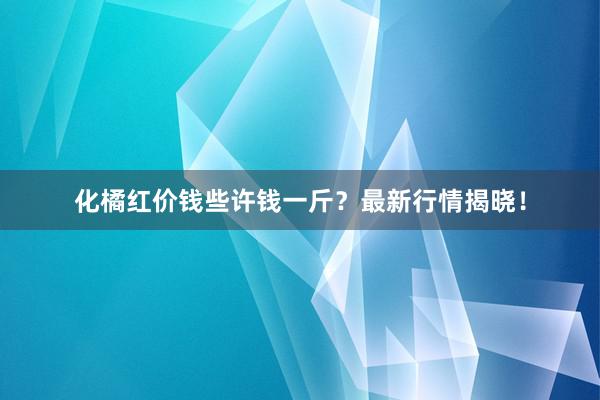 化橘红价钱些许钱一斤?最新行情揭晓!